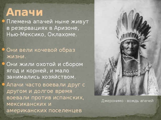 Апачи Племена апачей ныне живут в резервациях в Аризоне, Нью-Мексико, Оклахоме. Они вели кочевой образ жизни. Они жили охотой и сбором ягод и корней, и мало занимались хозяйством. Апачи часто воевали друг с другом и долгое время воевали против испанских, мексиканских и американских поселенцев Джеронимо - вождь апачей