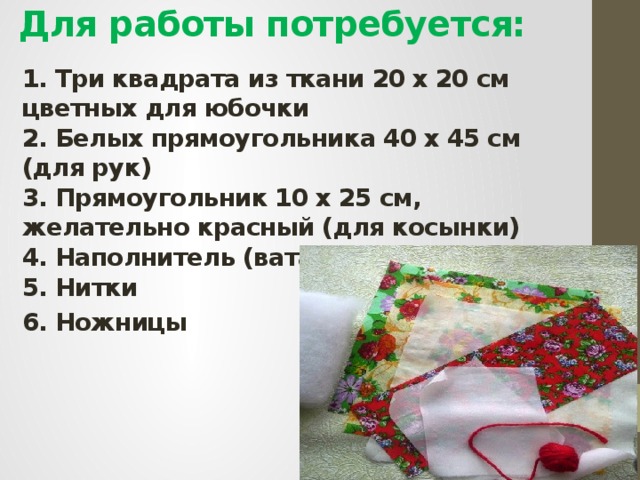 Для работы потребуется:   1. Три квадрата из ткани 20 х 20 см цветных для юбочки  2. Белых прямоугольника 40 х 45 см (для рук)  3. Прямоугольник 10 х 25 см, желательно красный (для косынки)  4. Наполнитель (вата или синтепон)  5. Нитки 6. Ножницы