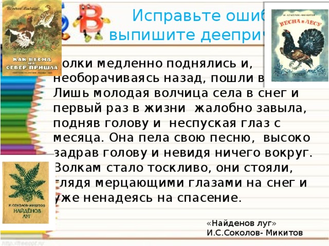 Исправьте ошибки, выпишите деепричастия Волки медленно поднялись и, необорачиваясь назад, пошли в поле. Лишь молодая волчица села в снег и первый раз в жизни жалобно завыла, подняв голову и неспуская глаз с месяца. Она пела свою песню, высоко задрав голову и невидя ничего вокруг. Волкам стало тоскливо, они стояли, глядя мерцающими глазами на снег и уже ненадеясь на спасение. «Найденов луг» И.С.Соколов- Микитов