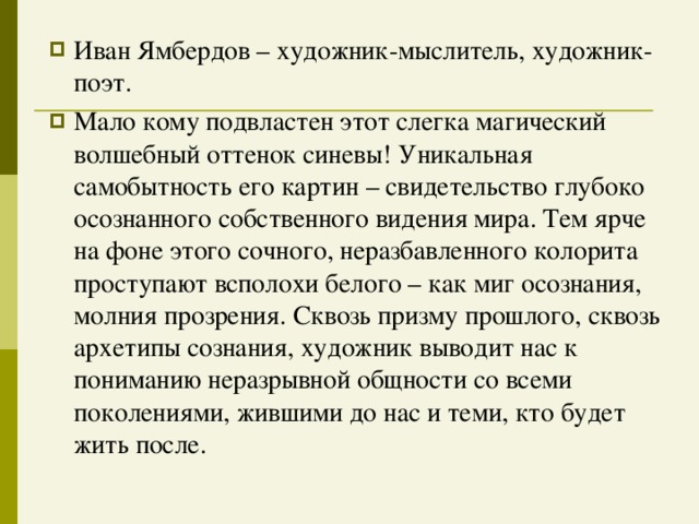 Иван Ямбердов – художник-мыслитель, художник-поэт. Мало кому подвластен этот слегка магический волшебный оттенок синевы! Уникальная самобытность его картин – свидетельство глубоко осознанного собственного видения мира. Тем ярче на фоне этого сочного, неразбавленного колорита проступают всполохи белого – как миг осознания, молния прозрения. Сквозь призму прошлого, сквозь архетипы сознания, художник выводит нас к пониманию неразрывной общности со всеми поколениями, жившими до нас и теми, кто будет жить после.