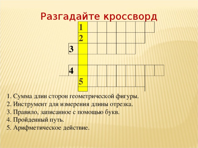 Разгадайте кроссворд 1 2 3  4 5 1. Сумма длин сторон геометрической фигуры. 2. Инструмент для измерения длины отрезка. 3. Правило, записанное с помощью букв. 4. Пройденный путь. 5. Арифметическое действие.