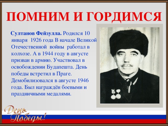 ПОМНИМ И ГОРДИМСЯ  Султанов Фейзулла. Родился 10 января 1926 года В начале Великой Отечественной войны работал в колхозе. А в 1944 году в августе призван в армию. Участвовал в освобождении Будапешта. День победы встретил в Праге. Демобилизовался в августе 1946 года. Был награждён боевыми и праздничными медалями.