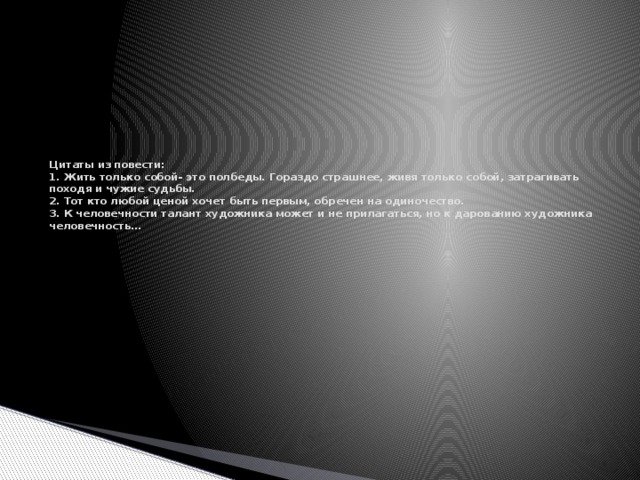 Цитаты из повести:  1. Жить только собой- это полбеды. Гораздо страшнее, живя только собой, затрагивать походя и чужие судьбы.  2. Тот кто любой ценой хочет быть первым, обречен на одиночество.  3. К человечности талант художника может и не прилагаться, но к дарованию художника человечность…