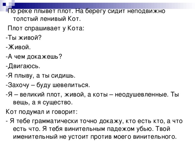 По реке плывет плот. На берегу сидит неподвижно толстый ленивый Кот.  Плот спрашивает у Кота: -Ты живой? -Живой. -А чем докажешь? -Двигаюсь. -Я плыву, а ты сидишь. -Захочу – буду шевелиться. -Я – великий плот, живой, а коты – неодушевленные. Ты вещь, а я существо. Кот подумал и говорит: - Я тебе грамматически точно докажу, кто есть кто, а что есть что. Я тебя винительным падежом убью. Твой именительный не устоит против моего винительного.