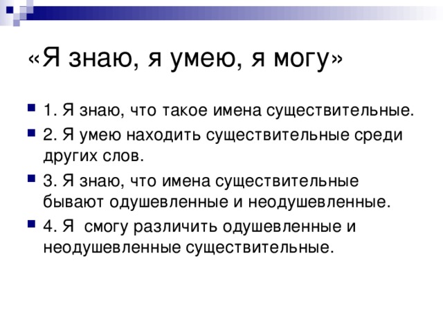 1. Я знаю, что такое имена существительные. 2. Я умею находить существительные среди других слов. 3. Я знаю, что имена существительные бывают одушевленные и неодушевленные. 4. Я смогу различить одушевленные и неодушевленные существительные.