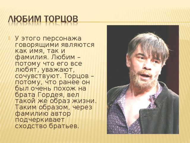 У этого персонажа говорящими являются как имя, так и фамилия. Любим – потому что его все любят, уважают, сочувствуют. Торцов – потому, что ранее он был очень похож на брата Гордея, вел такой же образ жизни. Таким образом, через фамилию автор подчеркивает сходство братьев.