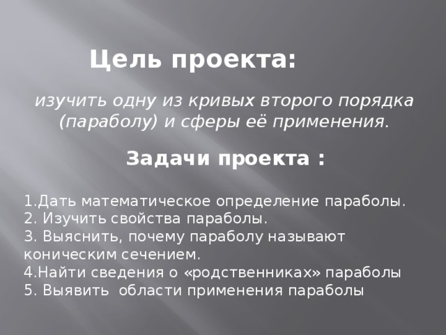 Цель проекта: изучить одну из кривых второго порядка (параболу) и сферы её применения. Задачи проекта : 1.Дать математическое определение параболы. 2. Изучить свойства параболы. 3. Выяснить, почему параболу называют коническим сечением. 4.Найти сведения о «родственниках» параболы 5. Выявить области применения параболы