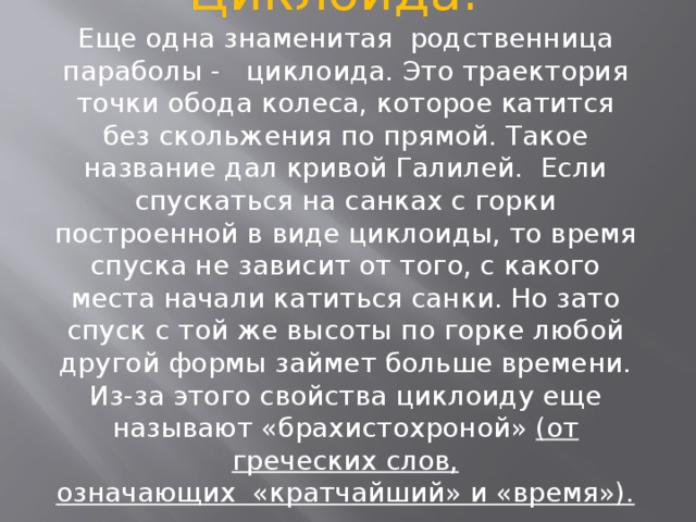     Циклоида.   Еще одна знаменитая  родственница параболы -   циклоида. Это траектория точки обода колеса, которое катится без скольжения по прямой. Такое название дал кривой Галилей.  Если спускаться на санках с горки построенной в виде циклоиды, то время спуска не зависит от того, с какого места начали катиться санки. Но зато спуск с той же высоты по горке любой другой формы займет больше времени. Из-за этого свойства циклоиду еще называют «брахистохроной»  (от греческих слов, означающих  «кратчайший» и «время»).