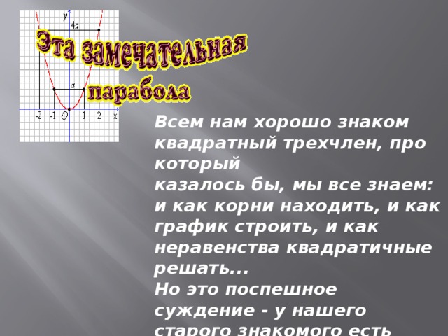 Всем нам хорошо знаком квадратный трехчлен, про который  казалось бы, мы все знаем: и как корни находить, и как график строить, и как неравенства квадратичные решать...   Но это поспешное суждение - у нашего старого знакомого есть немало секретов и сюрпризов!