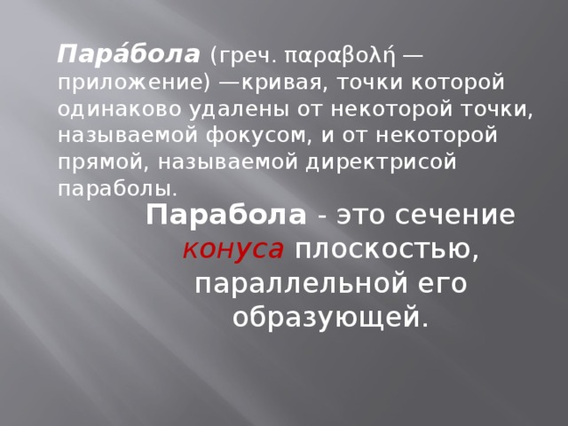 Пара́бола (греч. παραβολή — приложение) —кривая, точки которой одинаково удалены от некоторой точки, называемой фокусом, и от некоторой прямой, называемой директрисой параболы. Парабола - это сечение конуса плоскостью, параллельной его образующей.