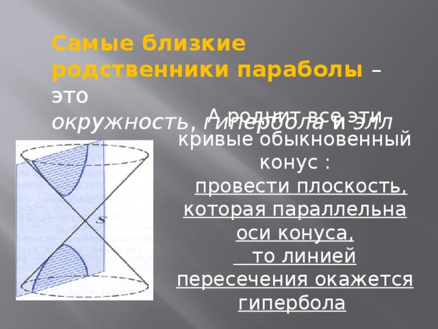 Самые близкие родственники параболы   – это окружность ,  гипербола  и  эллипс. А роднит все эти кривые обыкновенный конус   :    провести плоскость, которая параллельна оси конуса,    то линией пересечения окажется гипербола