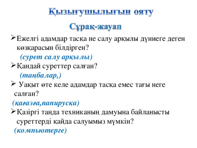 Ежелгі адамдар тасқа не салу арқылы дүниеге деген көзқарасын білдірген?  (сурет салу арқылы) Қандай суреттер салған?  (таңбалар,)   Уақыт өте келе адамдар тасқа емес тағы неге  салған?  (қағазға,папирусқа) Қазіргі таңда техниканың дамуына байланысты суреттерді қайда салуымыз мүмкін?