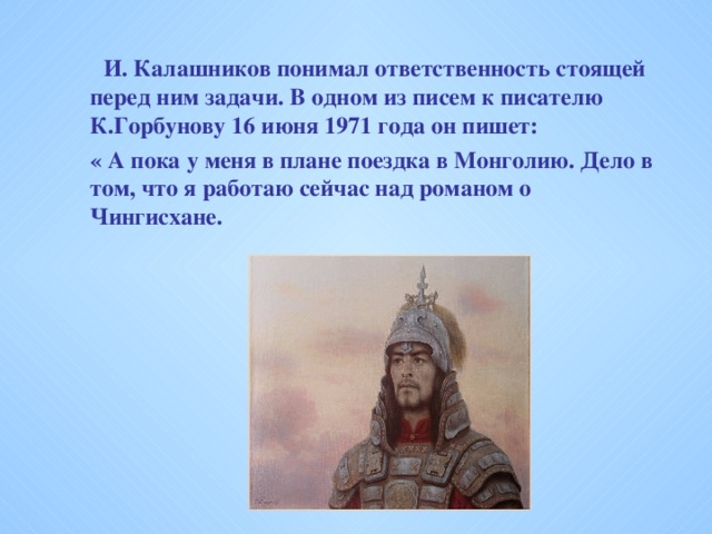 И. Калашников понимал ответственность стоящей перед ним задачи. В одном из писем к писателю К.Горбунову 16 июня 1971 года он пишет:   И. Калашников понимал ответственность стоящей перед ним задачи. В одном из писем к писателю К.Горбунову 16 июня 1971 года он пишет:  « А пока у меня в плане поездка в Монголию. Дело в том, что я работаю сейчас над романом о Чингисхане.