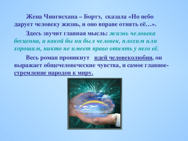 Жена Чингисхана – Бортэ, сказала «Но небо дарует человеку жизнь, и оно вправе отнять её…».   Здесь звучит главная мысль: жизнь человека бесценна, и какой бы ни был человек, плохим или хорошим, никто не имеет право отнять у него её.   Весь роман проникнут идей человеколюбия , он выражает общечеловеческие чувства, и самое главное- стремление народов к миру.