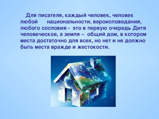 Для писателя, каждый человек, человек любой национальности, вероисповедания, любого сословия - это в первую очередь Дитя человеческое, а земля – общий дом, в котором места достаточно для всех, но нет и не должно быть места вражде и жестокости.