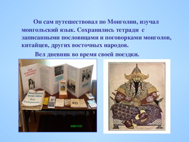 Он сам путешествовал по Монголии, изучал монгольский язык. Сохранились тетради с записанными пословицами и поговорками монголов, китайцев, других восточных народов.     Вел дневник во время своей поездки.