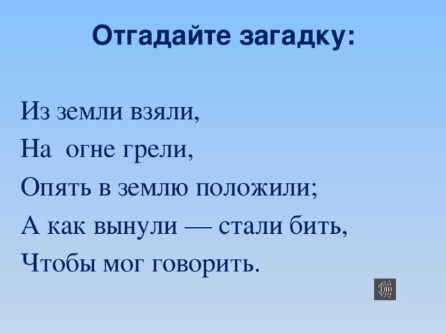 Отгадайте загадку: Из земли взяли, На огне грели, Опять в землю положили; А как вынули — стали бить, Чтобы мог говорить.