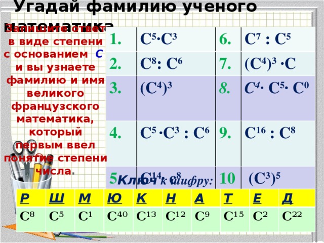 Угадай фамилию ученого математика Запишите ответ в виде степени с основанием  С  и вы узнаете фамилию и имя великого французского математика, который первым ввел понятие степени числа . 1. С 5 ∙С 3 2. 3.  С 8 : С 6 7. (С 4 ) 3 4. С 7 : С 5 (С 4 ) 3 ∙С 8. С 5 ∙С 3 : С 6 5. 9. С 14 ∙ с 8 С 4 ∙ С 5 ∙ С 0 С 16 : С 8 10  (С 3 ) 5 Ключ к шифру: Р С 8 Ш М С 5 Ю С 1 К С 40 С 13 Н А С 12 Т С 9 Е С 15 С 2 Д С 22