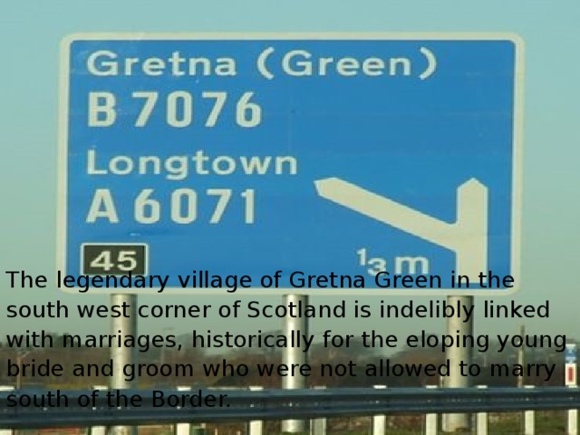 The legendary village of Gretna Green in the south west corner of Scotland is indelibly linked with marriages, historically for the eloping young bride and groom who were not allowed to marry south of the Border.