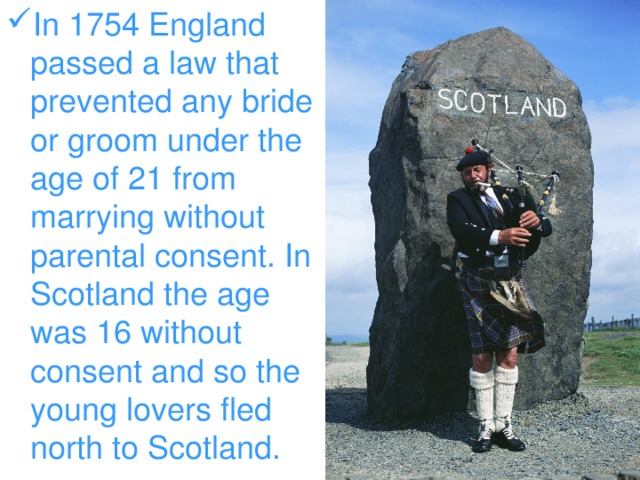 In 1754 England passed a law that prevented any bride or groom under the age of 21 from marrying without parental consent. In Scotland the age was 16 without consent and so the young lovers fled north to Scotland.