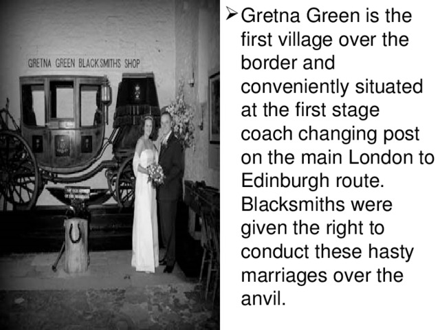 Gretna Green is the first village over the border and conveniently situated at the first stage coach changing post on the main London to Edinburgh route. Blacksmiths were given the right to conduct these hasty marriages over the anvil.