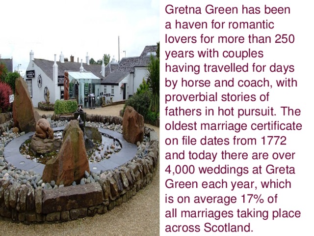 Gretna Green has been a haven for romantic lovers for more than 250 years with couples having travelled for days by horse and coach, with proverbial stories of fathers in hot pursuit. The oldest marriage certificate on file dates from 1772 and today there are over 4,000 weddings at Greta Green each year, which is on average 17% of all marriages taking place across Scotland.