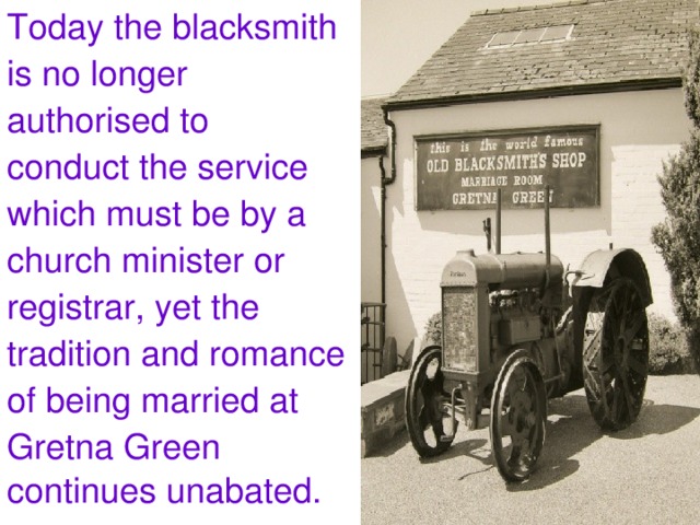 Today the blacksmith is no longer authorised to conduct the service which must be by a church minister or registrar, yet the tradition and romance of being married at Gretna Green continues unabated.