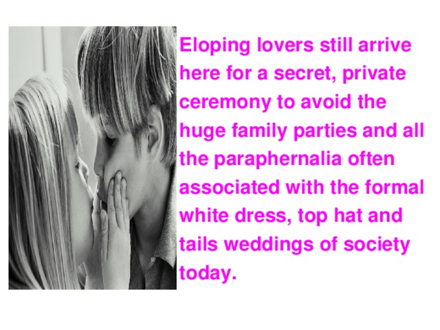 Eloping lovers still arrive here for a secret, private ceremony to avoid the huge family parties and all the paraphernalia often associated with the formal white dress, top hat and tails weddings of society today.