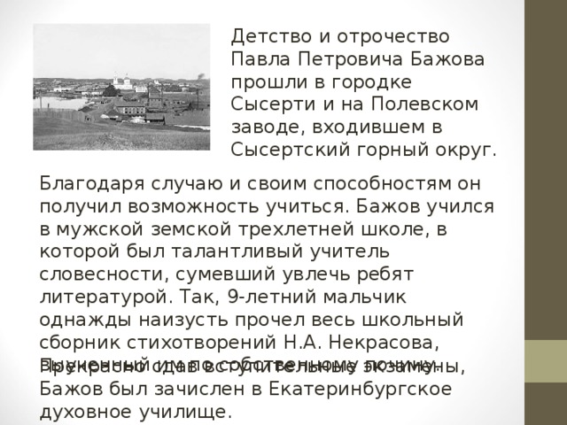 Детство и отрочество Павла Петровича Бажова прошли в городке Сысерти и на Полевском заводе, входившем в Сысертский горный округ. Благодаря случаю и своим способностям он получил возможность учиться. Бажов учился в мужской земской трехлетней школе, в которой был талантливый учитель словесности, сумевший увлечь ребят литературой. Так, 9-летний мальчик однажды наизусть прочел весь школьный сборник стихотворений Н.А. Некрасова, выученный им по собственному почину. Прекрасно сдав вступительные экзамены, Бажов был зачислен в Екатеринбургское духовное училище.