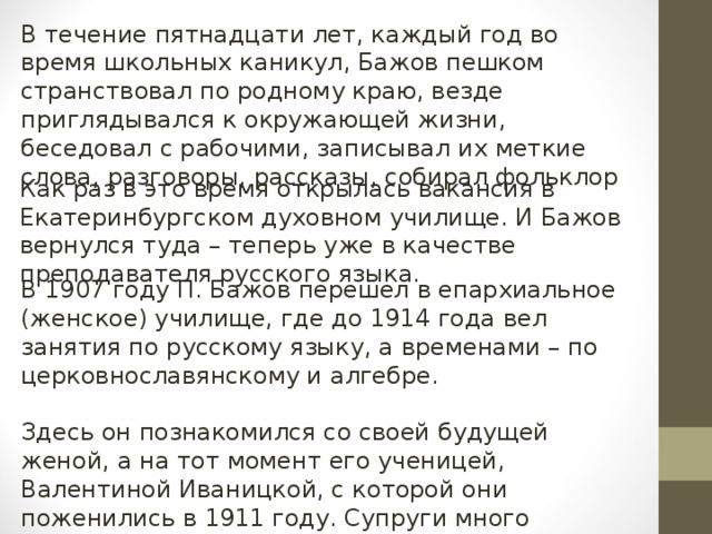 В течение пятнадцати лет, каждый год во время школьных каникул, Бажов пешком странствовал по родному краю, везде приглядывался к окружающей жизни, беседовал с рабочими, записывал их меткие слова, разговоры, рассказы, собирал фольклор Как раз в это время открылась вакансия в Екатеринбургском духовном училище. И Бажов вернулся туда – теперь уже в качестве преподавателя русского языка. В 1907 году П. Бажов перешел в епархиальное (женское) училище, где до 1914 года вел занятия по русскому языку, а временами – по церковнославянскому и алгебре. Здесь он познакомился со своей будущей женой, а на тот момент его ученицей, Валентиной Иваницкой, с которой они поженились в 1911 году. Супруги много читали, бывали в театрах. В их семье родилось семеро детей.