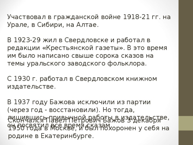 Участвовал в гражданской войне 1918-21 гг. на Урале, в Сибири, на Алтае. В 1923-29 жил в Свердловске и работал в редакции «Крестьянской газеты». В это время им было написано свыше сорока сказов на темы уральского заводского фольклора. С 1930 г. работал в Свердловском книжном издательстве. В 1937 году Бажова исключили из партии (через год - восстановили). Но тогда, лишившись привычной работы в издательстве, он посвятил все время сказам. Скончался Павел Петрович Бажов 3 декабря 1950 года в Москве, и был похоронен у себя на родине в Екатеринбурге.