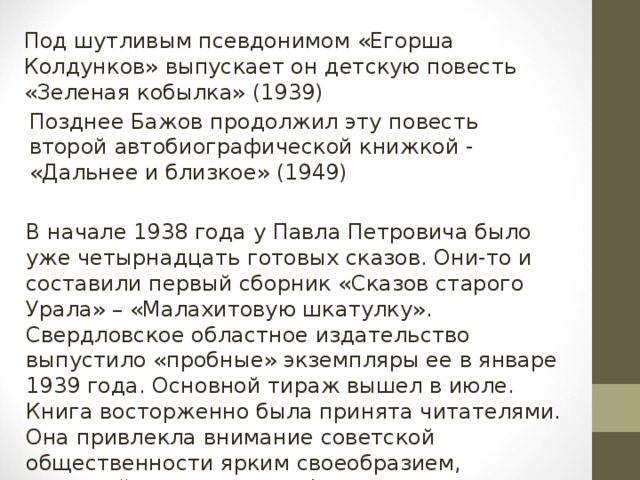 Под шутливым псевдонимом «Егорша Колдунков» выпускает он детскую повесть «Зеленая кобылка» (1939) Позднее Бажов продолжил эту повесть второй автобиографической книжкой - «Дальнее и близкое» (1949) В начале 1938 года у Павла Петровича было уже четырнадцать готовых сказов. Они-то и составили первый сборник «Сказов старого Урала» – «Малахитовую шкатулку». Свердловское областное издательство выпустило «пробные» экземпляры ее в январе 1939 года. Основной тираж вышел в июле. Книга восторженно была принята читателями. Она привлекла внимание советской общественности ярким своеобразием, новизной содержания и формы.