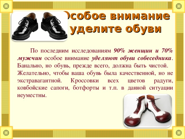 Особое внимание  уделите обуви      По последним исследованиям 90% женщин и 70% мужчин особое внимание уделяют обуви собеседника . Банально, но обувь, прежде всего, должна быть чистой. Желательно, чтобы ваша обувь была качественной, но не экстравагантной. Кроссовки всех цветов радуги, ковбойские сапоги, ботфорты и т.п. в данной ситуации неуместны.