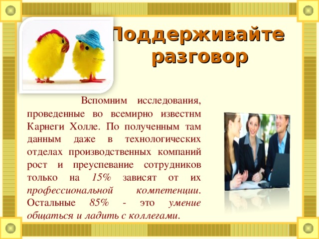 Поддерживайте  разговор      Вспомним исследования, проведенные во всемирно известнм Карнеги Холле. По полученным там данным даже в технологических отделах производственных компаний рост и преуспевание сотрудников только на 15% зависят от их профессиональной компетенции . Остальные 85% - это умение общаться и ладить с коллегами .