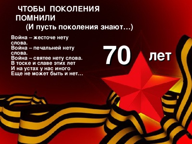 ЧТОБЫ ПОКОЛЕНИЯ ПОМНИЛИ  (И пусть поколения знают…) Война – жесточе нету слова. Война – печальней нету слова. Война – святее нету слова. В тоске и славе этих лет И на устах у нас иного Еще не может быть и нет… 70 лет