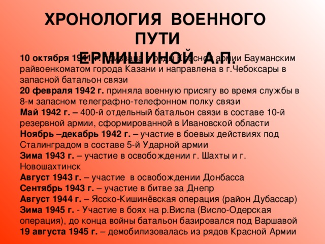 ХРОНОЛОГИЯ ВОЕННОГО ПУТИ ЕРМИШИНОЙ А.П. 10 октября 1941 г. призвана в ряды Красной армии Бауманским райвоенкоматом города Казани  и направлена в г.Чебоксары в запасной батальон связи 20 февраля 1942 г. приняла  военную присягу во время службы в 8-м запасном телеграфно-телефонном полку связи Май 1942 г. – 400-й отдельный батальон связи в составе 10-й резервной армии, сформированной в Ивановской области Ноябрь –декабрь 1942 г. – участие в боевых действиях под  Сталинградом в составе 5-й Ударной армии Зима 1943 г. – участие в освобождении г. Шахты и г. Новошахтинск Август 1943 г. – участие в освобождении Донбасса Сентябрь 1943 г. – участие в битве за Днепр Август 1944 г. – Ясско-Кишинёвская операция (район Дубассар) Зима 1945 г. - Участие в боях на р.Висла (Висло-Одерская операция), до конца войны батальон базировался под Варшавой 19 августа 1945 г. – демобилизовалась из рядов Красной Армии