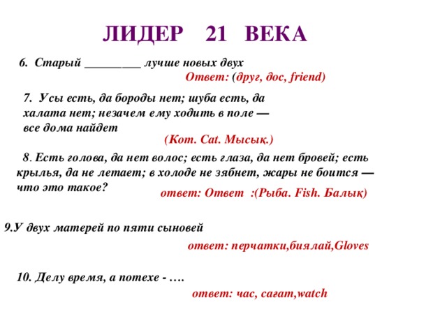 ЛИДЕР 21 ВЕКА    Ответ: ( друг, дос, friend)   6. Старый _________ лучше новых двух 7.  Усы есть, да бороды нет; шуба есть, да халата нет; незачем ему ходить в поле — все дома найдет (Кот. Cat. Мысық.)  8 . Есть голова, да нет волос; есть глаза, да нет бровей; есть крылья, да не летает; в холоде не зябнет, жары не боится — что это такое?      ответ: Ответ :(Рыба. Fish. Балық)     9.У двух матерей по пяти сыновей   ответ: перчатки,биялай,Gloves   10. Делу время, а потехе - …. ответ: час, сағат,watch