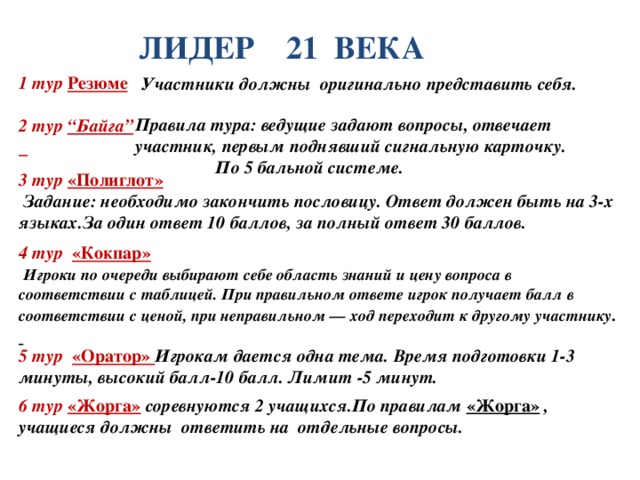 Участники должны оригинально представить себя.  Правила тура: ведущие задают вопросы, отвечает участник, первым поднявший сигнальную карточку.  По 5 бальной системе.   ЛИДЕР 21 ВЕКА 1 тур Резюме  2 тур “Байга”  3 тур «Полиглот»    Задание: необходимо закончить пословицу. Ответ должен быть на 3-х языках.За один ответ 10 баллов, за полный ответ 30 баллов. 4 тур «Кокпар»    Игроки по очереди выбирают себе область знаний и цену вопроса в соответствии с таблицей. При правильном ответе игрок получает балл в соответствии с ценой, при неправильном — ход переходит к другому участнику .  5 тур «Оратор» Игрокам дается одна тема. Время подготовки 1-3 минуты, высокий балл-10 балл. Лимит -5 минут. 6 тур «Жорга»  соревнуются 2 учащихся.По правилам «Жорга» , учащиеся должны ответить на отдельные вопросы.