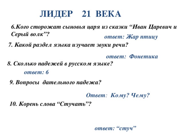 ЛИДЕР 21 ВЕКА 6.Кого сторожат сыновья царя из сказки “Иван Царевич и Серый волк”? ответ: Жар птицу 7.  Какой раздел языка изучает звуки речи? ответ: Фонетика 8. Сколько падежей в русском языке? ответ: 6  9. Вопросы дательного падежа? Ответ : Кому? Чему? 10. Корень слова “Стучать”? ответ: “стуч”