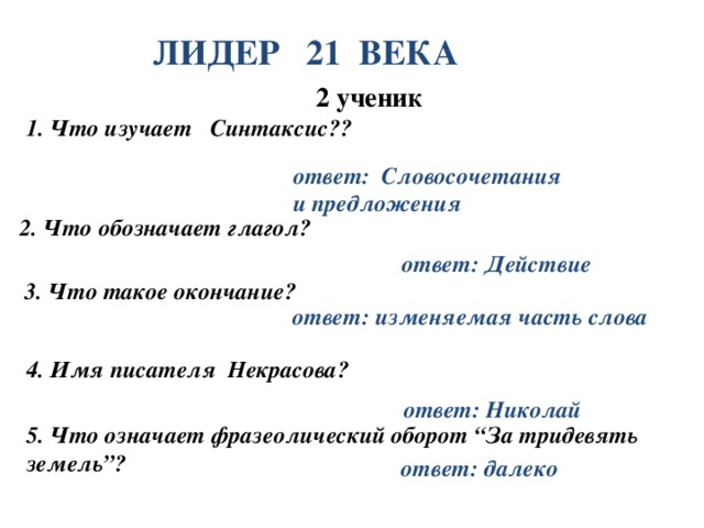 ЛИДЕР 21 ВЕКА 2 ученик 1. Что изучает Синтаксис?? ответ: Словосочетания и предложения 2. Что обозначает глагол? ответ: Действие 3. Что такое окончание? ответ: изменяемая часть слова 4. Имя писателя Некрасова? ответ: Николай 5. Что означает фразеолический оборот “За тридевять земель”? ответ: далеко