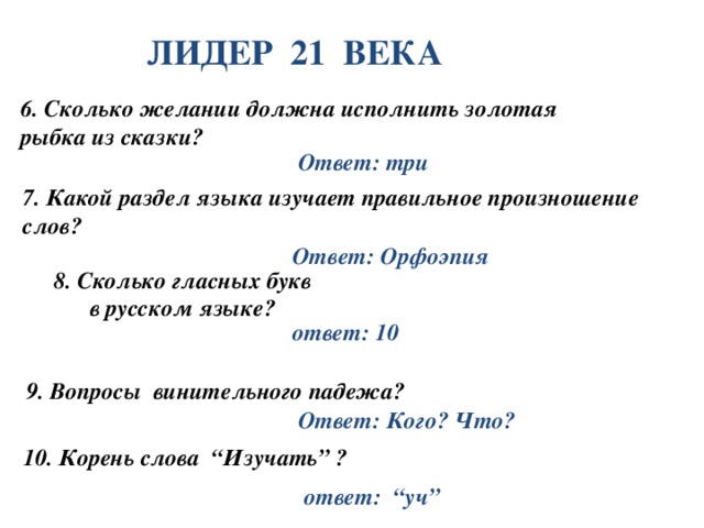 ЛИДЕР 21 ВЕКА 6. Сколько желании должна исполнить золотая рыбка из сказки? Ответ: три 7. Какой раздел языка изучает правильное произношение слов? Ответ: Орфоэпия 8. Сколько гласных букв в русском языке? ответ: 10 9. Вопросы винительного падежа? Ответ: Кого? Что? 10. Корень слова “Изучать” ? ответ: “уч”