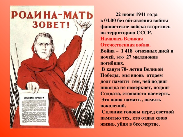 2 2 июня 1941 года в 04.00 без объявления войны фашистские войска вторглись на территорию СССР. Началась Великая Отечественная война. Война – 1 418 огненных дней и ночей, это 27 миллионов погибших.  В канун 70- летия Великой Победы, мы вновь отдаем долг памяти тем, чей подвиг никогда не померкнет, подвиг Солдата, стоявшего насмерть. Это наша память , память поколений.  Склоним головы перед светлой памятью тех, кто отдал свою жизнь, уйдя в бессмертие.