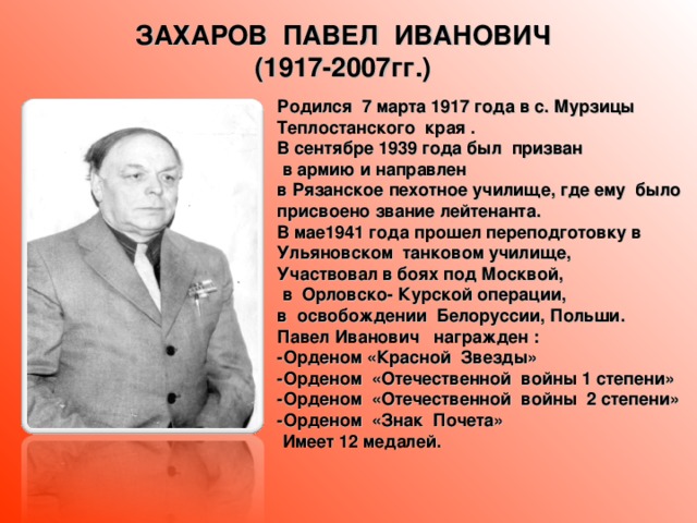 ЗАХАРОВ ПАВЕЛ ИВАНОВИЧ (1917-2007гг.) Родился 7 марта 1917 года в с. Мурзицы Теплостанского края . В сентябре 1939 года был призван  в армию и направлен в Рязанское пехотное училище, где ему было присвоено звание лейтенанта. В мае1941 года прошел переподготовку в Ульяновском танковом училище, Участвовал в боях под Москвой,  в Орловско- Курской операции, в освобождении Белоруссии, Польши. Павел Иванович награжден : -Орденом «Красной Звезды» -Орденом «Отечественной войны 1 степени» -Орденом «Отечественной войны 2 степени» -Орденом «Знак Почета»  Имеет 12 медалей.