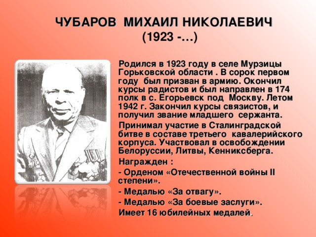 ЧУБАРОВ МИХАИЛ НИКОЛАЕВИЧ (1923 -…)  Родился в 1923 году в селе Мурзицы Горьковской области . В сорок первом году был призван в армию. Окончил курсы радистов и был направлен в 174 полк в с. Егорьевск под Москву. Летом 1942 г. Закончил курсы связистов, и получил звание младшего сержанта.  Принимал участие в Сталинградской битве в составе третьего кавалерийского корпуса. Участвовал в освобождении Белоруссии, Литвы, Кенниксберга.  Награжден :  - Орденом «Отечественной войны II степени».  - Медалью «За отвагу».  - Медалью «За боевые заслуги».  Имеет 16 юбилейных медалей .