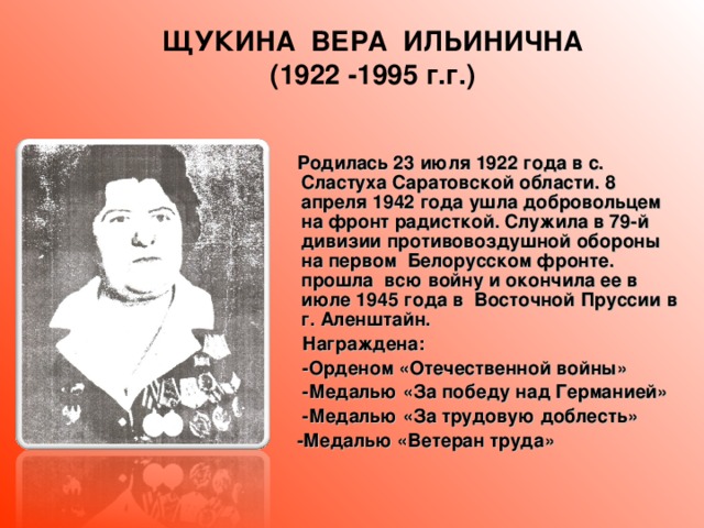 ЩУКИНА ВЕРА ИЛЬИНИЧНА (1922 -1995 г.г.)  Родилась 23 июля 1922 года в с. Сластуха Саратовской области. 8 апреля 1942 года ушла добровольцем на фронт радисткой. Служила в 79-й дивизии противовоздушной обороны на первом Белорусском фронте. прошла всю войну и окончила ее в июле 1945 года в Восточной Пруссии в г. Аленштайн.  Награждена:  -Орденом «Отечественной войны»  -Медалью «За победу над Германией»  -Медалью «За трудовую доблесть»  -Медалью «Ветеран труда»