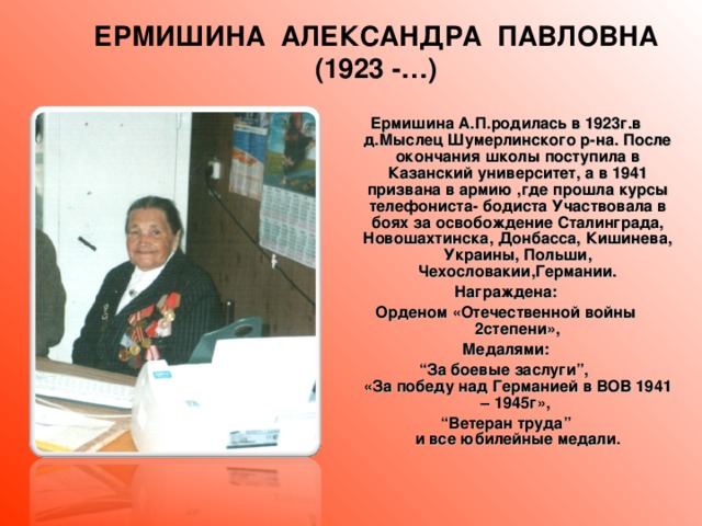 ЕРМИШИНА АЛЕКСАНДРА ПАВЛОВНА (1923 -…) Ермишина А.П.родилась в 1923г.в д.Мыслец Шумерлинского р-на. После окончания школы поступила в Казанский университет, а в 1941 призвана в армию ,где прошла курсы телефониста- бодиста Участвовала в боях за освобождение Сталинграда, Новошахтинска, Донбасса, Кишинева, Украины, Польши, Чехословакии,Германии. Награждена: Орденом «Отечественной войны 2степени», Медалями: “ За боевые заслуги”,  «За победу над Германией в ВОВ 1941 – 1945г», “ Ветеран труда”  и все юбилейные медали.