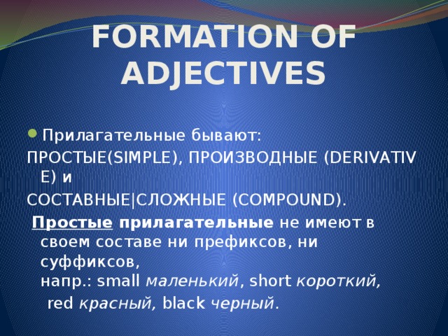 FORMATION OF ADJECTIVES Прилагательные бывают: Простые(SIMPLE) ,  производные  (DERIVATIVE) и  Составные|Сложные  (COMPOUND).   Простые  прилагательные  не имеют в своем составе ни префиксов, ни суффиксов, напр.: small  маленький , short  короткий,    red  красный,  black  черный .