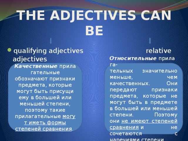 THE ADJECTIVES CAN BE qualifying adjectives relative adjectives Качественные  прилагательные обозначают признаки предмета, которые могут быть присущи ему в большей или меньшей степени, поэтому такие прилагательные  могут иметь формы степеней сравнения . Относительные  прилага- тельных значительно меньше, чем качественных. Они передают признаки предмета, которые не могут быть в предмете в большей или меньшей степени. Поэтому они  не имеют степеней сравнения  и не сочетаются с наречиями степени