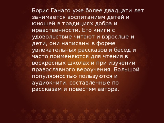 Борис Ганаго уже более двадцати лет занимается воспитанием детей и юношей в традициях добра и нравственности. Его книги с удовольствие читают и взрослые и дети, они написаны в форме увлекательных рассказов и бесед и часто применяются для чтения в воскресных школах и при изучении православного вероучения. Большой популярностью пользуются и аудиокниги, составленные по рассказам и повестям автора.