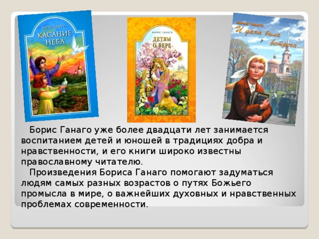 Борис Ганаго уже более двадцати лет занимается воспитанием детей и юношей в традициях добра и нравственности, и его книги широко известны православному читателю.  Произведения Бориса Ганаго помогают задуматься людям самых разных возрастов о путях Божьего промысла в мире, о важнейших духовных и нравственных проблемах современности.